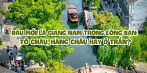 Đâu mới là Giang Nam trong lòng bạn: Tô Châu, Hàng Châu hay Ô Trấn?